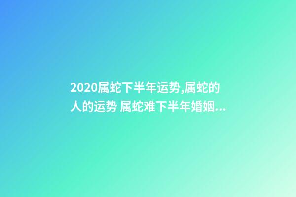 2020属蛇下半年运势,属蛇的人的运势 属蛇难下半年婚姻运势,属蛇的我31岁4月初七生2020年婚姻健康怎么样-第1张-观点-玄机派